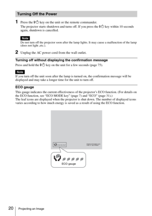 Page 2020Projecting an Image
1Press the ?/1 key on the unit or the remote commander.
The projector starts shutdown and turns off. If you press the ?/1 key within 10 seconds 
again, shutdown is cancelled.
Do not turn off the projector soon after the lamp lights. It may cause a malfunction of the lamp 
(does not light ,etc.).
2Unplug the AC power cord from the wall outlet.
Turning off without displaying the confirmation message
Press and hold the ?/1 key on the unit for a few seconds (page 75).
If you turn off...