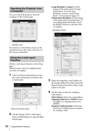 Page 3838Using Network Features
You can control the projector from the 
computer on the Control page.
The functions of the buttons shown in the 
operation area are the same as the keys on 
the remote commander.
Set the e-mail report function on the Setup 
page.
Entered values will not be applied unless 
you click on [Apply].
1Click on [Owner information] to enter 
the owner information recorded in the 
e-mail report.
2Set the timing of the e-mail report.
Click on [Mail Report] to open the Mail 
Report page.Lamp...