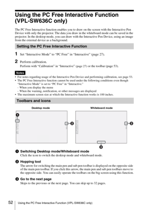 Page 5252Using the PC Free Interactive Function (VPL-SW636C only)
Using the PC Free Interactive Function 
(VPL-SW636C only)
The PC Free Interactive function enables you to draw on the screen with the Interactive Pen 
Device with only the projector. The data you draw in the whiteboard mode can be saved in the 
projector. In the desktop mode, you can draw with the Interactive Pen Device, using an image 
from the external device as a background. 
1Set “Interactive Mode” to “PC Free” in “Interactive” (page 27)....