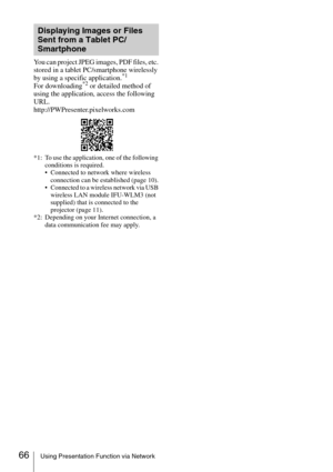Page 6666Using Presentation Function via Network
You can project JPEG images, PDF files, etc. 
stored in a tablet PC/smartphone wirelessly 
by using a specific application.
*1
For downloading*2 or detailed method of 
using the application, access the following 
URL.
http://PWPresenter.pixelworks.com
*1: To use the application, one of the following 
conditions is required.
 Connected to network where wireless 
connection can be established (page 10).
 Connected to a wireless network via USB 
wireless LAN module...