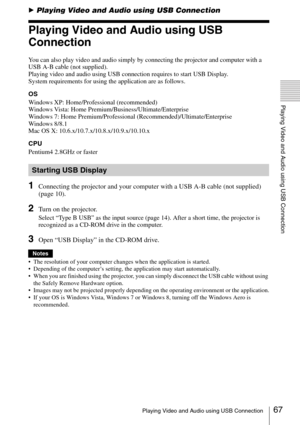 Page 6767Playing Video and Audio using USB Connection
Playing Video and Audio using USB Connection
BPlaying Video and Audio using USB Connection
Playing Video and Audio using USB 
Connection
You can also play video and audio simply by connecting the projector and computer with a 
USB A-B cable (not supplied).
Playing video and audio using USB connection requires to start USB Display. 
System requirements for using the application are as follows.
OS
Windows XP: Home/Professional (recommended)
Windows Vista: Home...