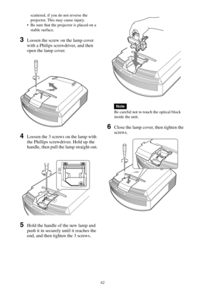 Page 4242
scattered, if you do not reverse the 
projector. This may cause injury.
 Be sure that the projector is placed on a 
stable surface.
3Loosen the screw on the lamp cover 
with a Philips screwdriver, and then 
open the lamp cover.
4Loosen the 3 screws on the lamp with 
the Phillips screwdriver. Hold up the 
handle, then pull the lamp straight out.
5Hold the handle of the new lamp and 
push it in securely until it reaches the 
end, and then tighten the 3 screws.
Be careful not to touch the optical block...