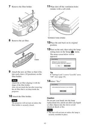 Page 4343
7Remove the filter holder. 
8Remove the air filter.
9Attach the new air filter so that it fits 
into each claws (10 positions) on the 
filter holder.
Attach the air filter aligning it with the 
shape of the filter holder.
Also, do not touch the fan after removing 
the air filter that is set deep inside the 
projector.
10 Attach the filter holder.
The projector will not turn on unless the 
filter holder is securely closed.
11Wipe dust off the ventilation holes 
(intake) with a soft cloth.
12Place the...