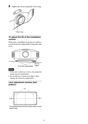 Page 1010
6Adjust the focus using the focus ring.
To adjust the tilt of the installation 
surface
If the unit is installed on an uneven surface, 
use the front feet (adjustable) to keep the unit 
level.
 If the unit is tilted up or down, the projected 
image may be trapezoidal.
 Be careful not to catch your finger when 
turning the front feet (adjustable).
Lens adjustment window (test 
pattern)
Notes
Focus ring
Front feet (adjustable)Tu r n  t o  
adjust.
4:3
2.35:11.85:1
The dashed lines show the screen sizes...