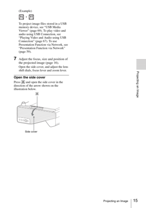 Page 1515Projecting an Image
Projecting an Image
(Example)
To project image files stored in a USB 
memory device, see “USB Media 
Viewer” (page 69). To play video and 
audio using USB Connection, see 
“Playing Video and Audio using USB 
Connection” (page 67). To use 
Presentation Function via Network, see 
“Presentation Function via Network” 
(page 59).
7Adjust the focus, size and position of 
the projected image (page 16).
Open the side cover, and adjust the lens 
shift dials, focus lever and zoom lever.
Open...