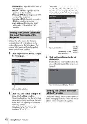 Page 4242Using Network Features
-Subnet Mask: Input the subnet mask of 
the projector.
-Default Gateway: Input the default 
gateway of the projector.
-Primary DNS: Input the primary DNS 
server of the projector.
-Secondary DNS: Input the secondary 
DNS server of the projector.
MAC Address: Displays the MAC 
address for USB wireless LAN 
module.
Change the label names for the input 
terminals that will be displayed on the 
projected screen on the Setup page. The 
entered label names will not be applied 
unless...