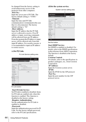 Page 4444Using Network Features
be changed from the factory setting to 
avoid unnecessary access to the 
projector from other computers.
-Port No.:
Input the server port of PJ Talk. The 
factory default setting is “53484.”
-Timeout:
Input the time until PJ Talk 
communication is terminated in the case 
that it is disconnected. The factory 
default setting is “30.”
-Host Address:
Input the IP address that the PJ Talk 
server is allowed to receive. If no IP 
address is input, receiving commands 
will be allowed...