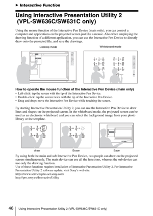 Page 4646Using Interactive Presentation Utility 2 (VPL-SW636C/SW631C only)
BInteractive Function
Using Interactive Presentation Utility 2
 (VPL-SW636C/SW631C only)
Using the mouse function of the Interactive Pen Device (main only), you can control a 
computer and applications on the projected screen just like a mouse. Also when employing the 
drawing function of a different application, you can use the Interactive Pen Device to directly 
draw onto the projected file, and save the drawings.
How to operate the...