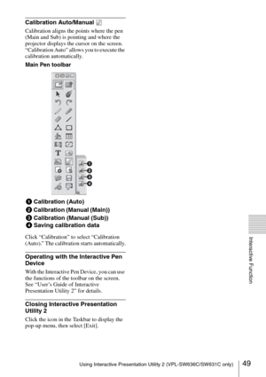 Page 4949Using Interactive Presentation Utility 2 (VPL-SW636C/SW631C only)
Interactive Function
Calibration Auto/Manual 
Calibration aligns the points where the pen 
(Main and Sub) is pointing and where the 
projector displays the cursor on the screen. 
“Calibration Auto” allows you to execute the 
calibration automatically.
Click “Calibration” to select “Calibration 
(Auto).” The calibration starts automatically.
Operating with the Interactive Pen 
Device
With the Interactive Pen Device, you can use 
the...