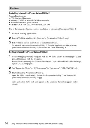 Page 5050Using Interactive Presentation Utility 2 (VPL-SW636C/SW631C only)
Installing Interactive Presentation Utility 2
System Requirements
 CPU: Pertium III or faster
 Memory: 256MB or more (512MB Recommend)
 Available hard drive space: 250MB
 OS: Mac OS X 10.6.x/10.7.x/10.8.x/10.9.x/10.10.x
Use of the interactive function requires installation of Interactive Presentation Utility 2.
1Close all running applications.
2In the CD-ROM, double-click [Interactive Presentation Utility 2.pkg].
3Follow the on-screen...