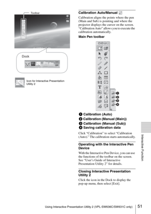 Page 5151Using Interactive Presentation Utility 2 (VPL-SW636C/SW631C only)
Interactive Function
Icon for Interactive Presentation 
Utility 2
Calibration Auto/Manual 
Calibration aligns the points where the pen 
(Main and Sub) is pointing and where the 
projector displays the cursor on the screen. 
“Calibration Auto” allows you to execute the 
calibration automatically.
Click “Calibration” to select “Calibration 
(Auto).” The calibration starts automatically.
Operating with the Interactive Pen 
Device
With the...