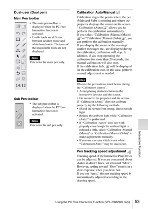 Page 5353Using the PC Free Interactive Function (VPL-SW636C only)
Interactive Function
Dual-user (Dual pen)Calibration Auto/Manual 
Calibration aligns the points where the pen 
(Main and Sub) is pointing and where the 
projector displays the cursor on the screen.
“ Calibration (Auto)  ” allows you to 
perform the calibration automatically.
If you select “Calibration (Manual (Main)) 
” or “Calibration (Manual (Sub))  ”, you 
can perform the calibration manually. 
If you display the menu or the warning/
caution...