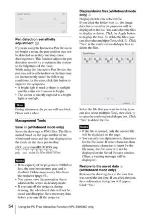 Page 5454Using the PC Free Interactive Function (VPL-SW636C only)
Pen detection sensitivity 
adjustment 
If you are using the Interactive Pen Device in 
too bright a room, the pen position may not 
be detected accurately and may cause 
drawing errors. This function adjusts the pen 
detection sensitivity to optimize the system 
to the brightness of the room.
While using the Interactive Pen Device, the 
pen may not be able to draw or the lines may 
cut intermittently under the following 
conditions. In this case,...