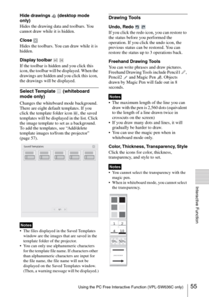 Page 5555Using the PC Free Interactive Function (VPL-SW636C only)
Interactive Function
Hide drawings   (desktop mode 
only)
Hides the drawing data and toolbars. You 
cannot draw while it is hidden.
Close 
Hides the toolbars. You can draw while it is 
hidden.
Display toolbar   
If the toolbar is hidden and you click this 
icon, the toolbar will be displayed. When the 
drawings are hidden and you click this icon, 
the drawings will be displayed.
Select Template   (whiteboard 
mode only)
Changes the whiteboard...