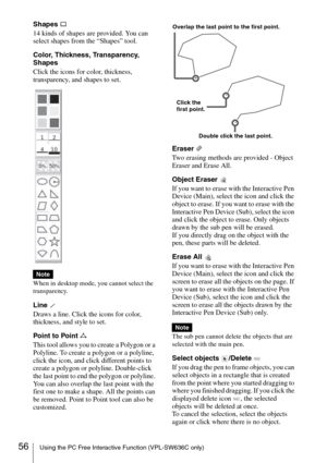 Page 5656Using the PC Free Interactive Function (VPL-SW636C only)
Shapes 
14 kinds of shapes are provided. You can 
select shapes from the “Shapes” tool.
Color, Thickness, Transparency, 
Shapes
Click the icons for color, thickness, 
transparency, and shapes to set.
When in desktop mode, you cannot select the 
transparency.
Line 
Draws a line. Click the icons for color, 
thickness, and style to set.
Point to Point 
This tool allows you to create a Polygon or a 
Polyline. To create a polygon or a polyline, 
click...