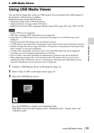 Page 6969Using USB Media Viewer
USB Media Viewer
BUSB Media Viewer
Using USB Media Viewer
You can browse image files stored in a USB memory device inserted in the USB terminal of 
the projector, without using a computer.
Supported storage media and file format:
 Supported storage media: USB flash memory
 Supported format of storage media: FAT format
 Supported file format: JPEG (.jpg/.jpeg), Bitmap (.bmp), PNG (.png), GIF (.gif), TIFF (.tif/.tiff)
 exFAT, NTFS are not supported. 
 TIFF files containing EXIF...