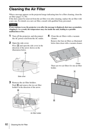 Page 8282Cleaning the Air Filter
Cleaning the Air Filter
When a message appears on the projected image indicating time for a filter cleaning, clean the 
air filter (pages 73, 59).
If the dust cannot be removed from the air filter even after cleaning, replace the air filter with 
a new one. For details on a new air filter, consult with qualified Sony personnel.
If you continue to use the projector even after the message is displayed, dust may accumulate, 
clogging it. As a result, the temperature may rise inside...