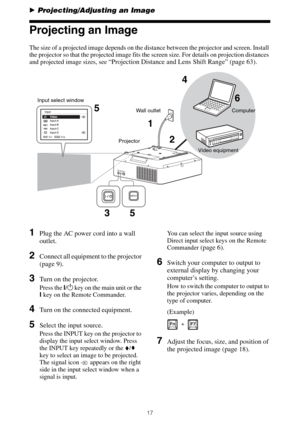 Page 1717
BProjecting/Adjusting an Image
Projecting an Image
The size of a projected image depends on the distance between the projector and screen. Install 
the projector so that the projected image fits the screen size. For details on projection distances 
and projected image sizes, see 
“Projection Distance and Lens Shift Range” (page 63).
1Plug the AC power cord into a wall 
outlet.
2Connect all equipment to the projector 
(page 9).
3Turn on the projector.
Press the ?/1 key on the main unit or the 
? key on...