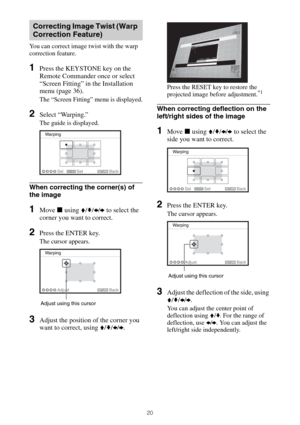 Page 2020
You can correct image twist with the warp 
correction feature.
1Press the KEYSTONE key on the 
Remote Commander once or select 
“Screen Fitting” in the Installation 
menu (page 36).
The “Screen Fitting” menu is displayed.
2Select “Warping.”
The guide is displayed.
When correcting the corner(s) of 
the image
1Move x using V/v/B/b to select the 
corner you want to correct.
2Press the ENTER key.
The cursor appears.
3Adjust the position of the corner you 
want to correct, using V/v/B/b.
Press the RESET...