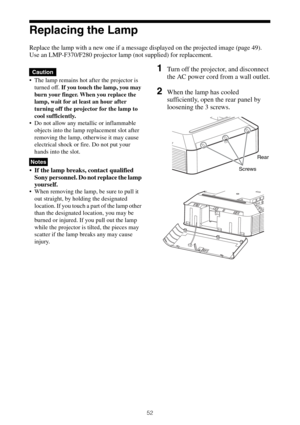 Page 5252
Replacing the Lamp
Replace the lamp with a new one if a message displayed on the projected image (page 49).
Use an LMP-F370/F280 projector lamp (not supplied) for replacement.
 The lamp remains hot after the projector is 
turned off. If you touch the lamp, you may 
burn your finger. When you replace the 
lamp, wait for at least an hour after 
turning off the projector for the lamp to 
cool sufficiently.
 Do not allow any metallic or inflammable 
objects into the lamp replacement slot after 
removing...