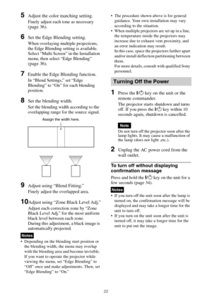 Page 2222
5Adjust the color matching setting.
Finely adjust each tone as necessary 
(page 36).
6Set the Edge Blending setting.
When overlaying multiple projections, 
the Edge Blending setting is available.
Select “Multi Screen” in the Installation 
menu, then select “Edge Blending” 
(page 36).
7Enable the Edge Blending function.
In “Blend Settings,” set “Edge 
Blending” to “On” for each blending 
position.
8Set the blending width.
Set the blending width according to the 
overlapping range for the source...