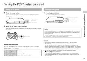 Page 2121
Turning the PS3™ system on and off
Turning the PS3™ system on and off
Turning on the system
1 Press the power button.
The power indicator lights up in solid green to indicate that the system is 
turned on.
Power indicator: 
solid green
Power button
2 Press the PS button on the controller.
After the controller number is assigned, you can use the controller to operate 
the system.
PS button
Turning off the system
1 Press the power button.
The power indicator lights up in solid red.
Power indicator:...