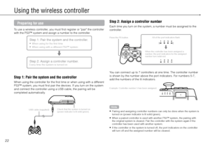 Page 2222
Using the wireless controller
Preparing for use
To use a wireless controller, you must first register or "pair" the controller 
with the PS3™ system and assign a number to the controller.
Step 1: Pair the system and the controller.
	When using for the first time
	 When using with a different PS3™ system

Step 2: Assign a controller number.Every time the system is turned on
Step 1: Pair the system and the controller
When using the controller for the first time or when using with a different...