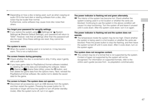 Page 4747
Before requesting service
Depending on how a disc is being used, such as when copying an 
audio CD to the hard disk or starting software from a disc, disc 
noise may be louder than normal.  
Furthermore, some software may cause more disc noise than 
others.
You forgot your password for security settings. If you restore the system using 
 (Settings)   (System 
Settings)  [Restore Default Settings], your password will return to 
"0000". However, note that all settings other than the password...