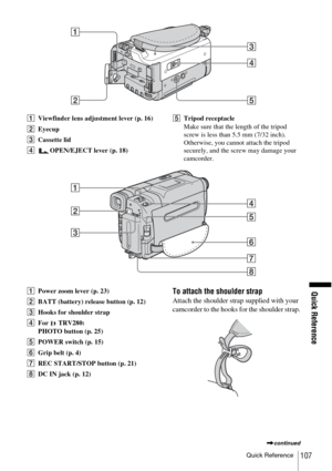 Page 107Quick Reference
Quick Reference107
AViewfinder lens adjustment lever (p. 16)
B Eyecup
C Cassette lid 
D OPEN/EJECT lever (p. 18) E
Tripod receptacle
Make sure that the length of the tripod 
screw is less than 5.5 mm (7/32 inch).
Otherwise, you cannot attach the tripod 
securely, and the screw may damage your 
camcorder.
A Power zoom lever (p. 23)
B BATT (battery) release button (p. 12)
C Hooks for shoulder strap
D For  TRV280:
PHOTO button (p. 25)
E POWER switch (p. 15)
F Grip belt (p. 4)
G REC...