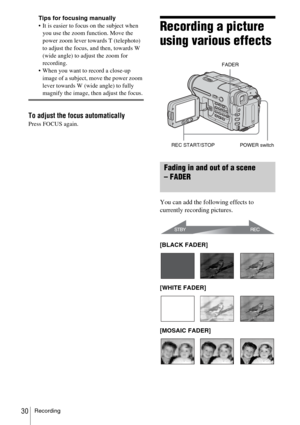 Page 30Recording30
Tips for focusing manually
 It is easier to focus on the subject when you use the zoom function. Move the 
power zoom lever towards T (telephoto) 
to adjust the focus, and then, towards W 
(wide angle) to adjust the zoom for 
recording.
 When you want to record a close-up  image of a subject, move the power zoom 
lever towards W (wide angle) to fully 
magnify the image, then adjust the focus.
To adjust the focus automatically
Press FOCUS again.
Recording a picture 
using various effects...