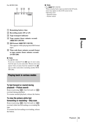 Page 35Playback
Playback35
For TRV280:
ARemaining battery time
B Recording mode (SP or LP)
C Tape transport indicator 
D Tape counter (hour: minute: second) 
( TRV138/338)
E Hi8 format ( TRV138/338)
This appears while playing back Hi8 format 
tapes.
F Time code (hour: minute: second: frame) 
or tape counter (hour: minute: second) 
( TRV280)
bNote
 For TRV280: If you use a standard 8 mm   tape, be sure to play 
back the tape on your camcorder. Mosaic noise may 
appear when you play back the standard 8 mm...