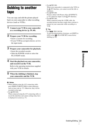 Page 61Dubbing/Editing
Dubbing/Editing61
Dubbing to another 
tape
You can copy and edit the picture played 
back on your camcorder to other recording 
devices (such as VCRs).
1Connect your VCR to your camcorder 
as a recording device (p. 59, 60).
2Prepare your VCR for recording.
 Insert a cassette for recording.
 If your VCR has an input selector, set it to the input mode.
3Prepare your camcorder for playback.
 Insert the recorded cassette.
 Slide the POWER switch to select the PLAY/EDIT mode.
4Start the...