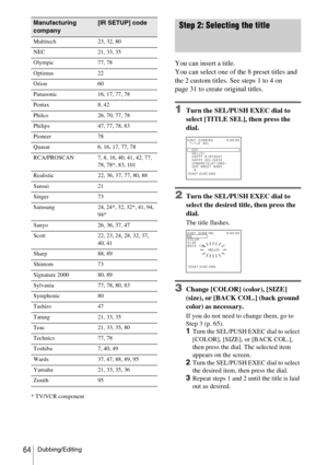 Page 64Dubbing/Editing64
* TV/VCR component
Step 2: Selecting the title
You can insert a title.
You can select one of the 8 preset titles and 
the 2 custom titles. See steps 1 to 4 on 
page 31 to create original titles.
1Turn the SEL/PUSH EXEC dial to 
select [TITLE SEL], then press the 
dial.
2Turn the SEL/PUSH EXEC dial to 
select the desired title, then press the 
dial.
The title flashes.
3Change [COLOR] (color), [SIZE] 
(size), or [BACK COL.] (back ground 
color) as necessary. 
If you do not need to change...