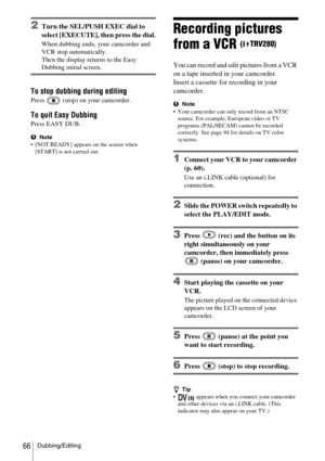 Page 66Dubbing/Editing66
2Turn the SEL/PUSH EXEC dial to 
select [EXECUTE], then press the dial.
When dubbing ends, your camcorder and 
VCR stop automatically. 
Then the display returns to the Easy 
Dubbing initial screen.
To stop dubbing during editing
Press   (stop) on your camcorder.
To quit Easy Dubbing
Press EASY DUB.
bNote
 [NOT READY] appears on the screen when  [START] is not carried out. 
Recording pictures 
from a VCR 
(TRV280)
You can record and edit pictures from a VCR 
on a tape inserted in your...