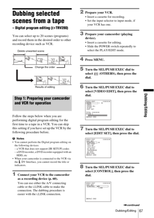 Page 67Dubbing/Editing
Dubbing/Editing67
Dubbing selected 
scenes from a tape 
– Digital program editing (TRV280)
You can select up to 20 scenes (programs) 
and record them in the desired order to other 
recording device such as VCR.
Step 1: Preparing your camcorder 
and VCR for operation 
Follow the steps below when you are 
performing digital program editing for the 
first time to a tape in a VCR. You can skip 
this setting if you have set up the VCR by the 
following procedure before.
bNotes
 You cannot...