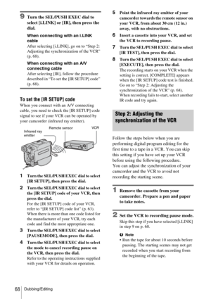 Page 68Dubbing/Editing68
9Turn the SEL/PUSH EXEC dial to 
select [i.LINK] or [IR], then press the 
dial.
When connecting with an i.LINK 
cable
After selecting [i.LINK], go on to “Step 2: 
Adjusting the synchronization of the VCR” 
(p. 68).
When connecting with an A/V 
connecting cable
After selecting [IR], follow the procedure 
described in “To set the [IR SETUP] code” 
(p. 68).
To set the [IR SETUP] code
When you connect with an A/V connecting 
cable, you need to check the [IR SETUP] code 
signal to see if...