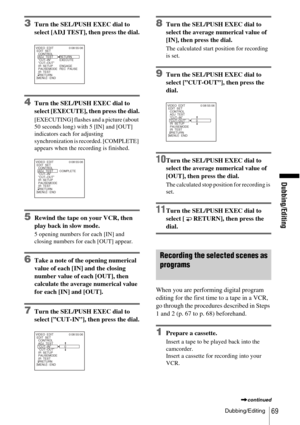 Page 69Dubbing/Editing
Dubbing/Editing69
3Turn the SEL/PUSH EXEC dial to 
select [ADJ TEST], then press the dial.
4Turn the SEL/PUSH EXEC dial to 
select [EXECUTE], then press the dial.
[EXECUTING] flashes and a picture (about 
50 seconds long) with 5 [IN] and [OUT] 
indicators each for adjusting 
synchronization is recorded. [COMPLETE] 
appears when the recording is finished.
5Rewind the tape on your VCR, then 
play back in slow mode.
5 opening numbers for each [IN] and 
closing numbers for each [OUT] appear....