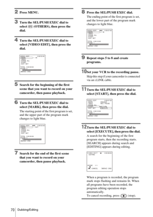 Page 70Dubbing/Editing70
2Press MENU.
3Turn the SEL/PUSH EXEC dial to 
select   (OTHERS), then press the 
dial.
4Turn the SEL/PUSH EXEC dial to 
select [VIDEO EDIT], then press the 
dial.
5Search for the beginning of the first 
scene that you want to record on your 
camcorder, then pause playback.
6Turn the SEL/PUSH EXEC dial to 
select [MARK], then press the dial.
The starting point of the first program is set, 
and the upper part of the program mark 
changes to light blue.
7Search for the end of the first...