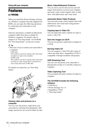 Page 72Using with your computer72
Using with your computer
Features 
(TRV280)
When you install the Picture Package software 
on a Windows computer from the supplied CD-
ROM, you can enjoy the following operations 
by connecting your camcorder to your 
computer.
Software and features available for Macintosh 
computers differ from those available for 
Windows computers. For details, refer to 
chapter 6 of “First Step Guide” on CD-ROM. 
For “First Step Guide,” see the next section.
zTip
 There are 2 ways to...