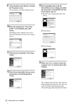 Page 76Using with your computer76
9Click [Install] on the [Ready to Install 
the Program] screen.
The installation of Picture Package starts.
10Select the language for “First Step 
Guide” to be installed, then click 
[Next].
Depending on the computer, this screen 
may not be displayed. In such a case, skip to 
step 12.
11Click [Next] to install the “First Step 
Guide.”
12Click [Next], then follow the on-screen 
instructions to install ImageMixer 
VCD2.
13If the [Installing Microsoft (R) 
DirectX(R)] screen is...