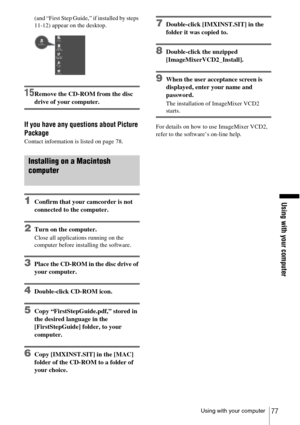 Page 77Using with your computer
Using with your computer77
(and “First Step Guide,” if installed by steps 
11-12) appear on the desktop.
15Remove the CD-ROM from the disc 
drive of your computer.
If you have any questions about Picture 
Package
Contact information is listed on page 78.
Installing on a Macintosh 
computer
1Confirm that your camcorder is not 
connected to the computer.
2Turn on the computer.
Close all applications running on the 
computer before installing the software.
3Place the CD-ROM in the...