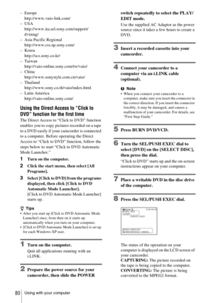 Page 80Using with your computer80
– Europehttp://www.vaio-link.com/
–USA
http://www.ita.sel.sony.com/support/
dvimag/
– Asia Pacific Regional http://www.css.ap.sony.com/
–Korea http://scs.sony.co.kr/
–Taiwan http://vaio-online.sony.com/tw/vaio/
– China http://www.sonystyle.com.cn/vaio/
– Thailand http://www.sony.co.th/vaio/index.html
– Latin America http://vaio-online.sony.com/
Using the Direct Access to “Click to 
DVD” function for the first time
The Direct Access to “Click to DVD” function 
enables you to...