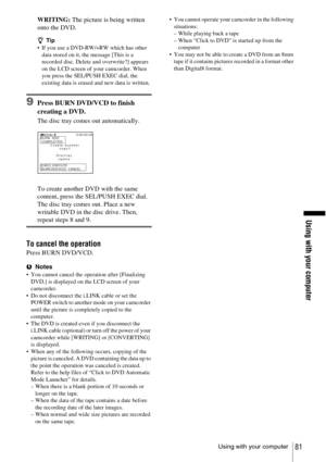 Page 81Using with your computer
Using with your computer81
WRITING: The picture is being written 
onto the DVD.
z Tip If you use a DVD-RW/+RW which has other 
data stored on it, the message [This is a 
recorded disc. Delete and overwrite?] appears 
on the LCD screen of your camcorder. When 
you press the SEL/PUSH EXEC dial, the 
existing data is erased and new data is written.
9Press BURN DVD/VCD to finish 
creating a DVD.
The disc tray comes out automatically.
To create another DVD with the same 
content,...