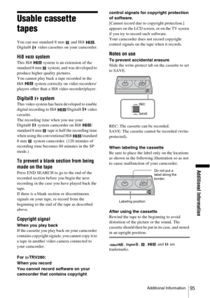 Page 95Additional Information
Additional Information95
Usable cassette 
tapes
You can use standard 8 mm   and Hi8  , 
Digital8   video cassettes on your camcorder.
Hi8  system
This Hi8   system is an extension of the 
standard 8 mm   system, and was developed to 
produce higher quality pictures.
You cannot play back a tape recorded in the 
Hi8   system correctly on video recorders/
players other than a Hi8 video recorder/player.
Digital8  system
This video system has been developed to enable 
digital recording...