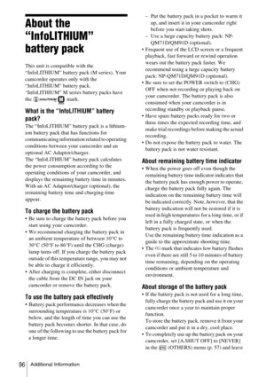 Page 96Additional Information96
About the 
“InfoLITHIUM” 
battery pack
This unit is compatible with the 
“InfoLITHIUM” battery pack (M series). Your 
camcorder operates only with the 
“InfoLITHIUM” battery pack. 
“InfoLITHIUM” M series battery packs have 
the  mark.
What is the “InfoLITHIUM” battery 
pack?
The “InfoLITHIUM” battery pack is a lithium-
ion battery pack that has functions for 
communicating information related to operating 
conditions between your camcorder and an 
optional AC Adaptor/charger.
The...