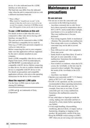 Page 98Additional Information98
device. It is also indicated near the i.LINK 
interface on some device.
The baud rate may differ from the indicated 
value when the unit is connected to device with 
a different maximum baud rate.
* What is Mbps?Mbps stands for “megabits per second,” or the 
amount of data that can be sent or received in one 
second. For example, a baud rate of 100 Mbps means 
that 100 megabits of data can be sent in one second.
To use i.LINK functions on this unit
For details on how to dub when...