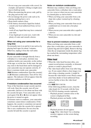 Page 99Additional Information
Additional Information99
 Do not wrap your camcorder with a towel, for example, and operate it. Doing so might cause 
heat to build up inside.
 When disconnecting the power code, pull by  the plug and not the code.
 Do not damage the power code such as by  placing anything heavy on it.
 Keep metal contacts clean.
 If the battery electrolytic liquid has leaked,
– consult your local authorized Sony service  facility.
– wash off any liquid that may have contacted  your skin.
– if...