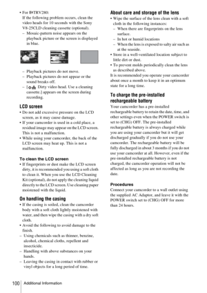 Page 100Additional Information100
 For TRV280:If the following problem occurs, clean the 
video heads for 10 seconds with the Sony 
V8-25CLD cleaning cassette (optional).
– Mosaic-pattern noise appears on the  playback picture or the screen is displayed 
in blue.
– Playback pictures do not move.
– Playback pictures do not appear or the  sound breaks off.
– [  Dirty video head. Use a cleaning 
cassette.] appears on the screen during 
recording.
LCD screen
 Do not add excessive pressure on the LCD screen, as it...