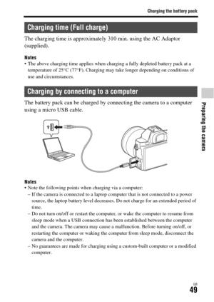 Page 49Charging the battery pack
Preparing the camera
GB49
The charging time is approximately 310 min. using the AC Adaptor 
(supplied).
Notes The above charging time applies when charging a fully depleted battery pack at a 
temperature of 25°C (77°F). Charging may take longer depending on conditions of 
use and circumstances.
The battery pack can be charged by connecting the camera to a computer 
using a micro USB cable.
Notes Note the following points when charging via a computer:
– If the camera is connected...