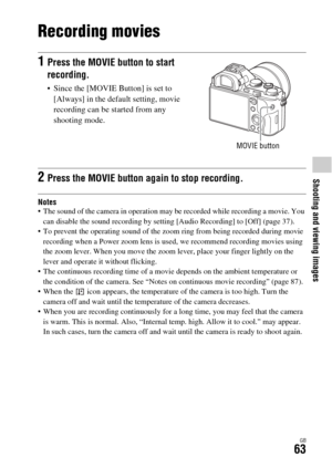 Page 63Shooting and viewing images
GB63
Recording movies
Notes The sound of the camera in operation may be recorded while recording a movie. You 
can disable the sound recording by setting [Audio Recording] to [Off] (page 37).
 To prevent the operating sound of the zoom ring from being recorded during movie 
recording when a Power zoom lens is used, we recommend recording movies using 
the zoom lever. When you move the zoom lever, place your finger lightly on the 
lever and operate it without flicking.
 The...
